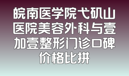 皖南医学院弋矶山医院美容外科与壹加壹整形门诊口碑价格比拼