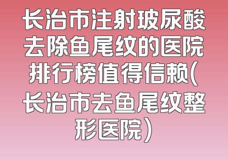 长治市注射玻尿酸去除鱼尾纹的医院排行榜值得信赖（长治市去鱼尾纹整形医院）
