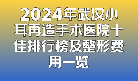 2024年武汉小耳再造手术医院十佳排行榜及整形费用一览