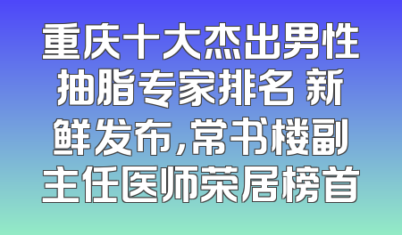 重庆十大杰出男性抽脂专家排名 新鲜发布，常书楼副主任医师荣居榜首