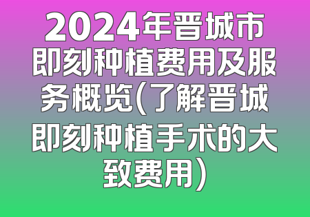 2024年晋城市即刻种植费用及服务概览（了解晋城即刻种植手术的大致费用）