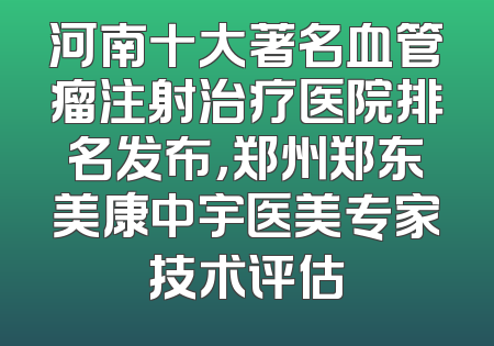 河南十大著名血管瘤注射治疗医院排名发布，郑州郑东美康中宇医美专家技术评估