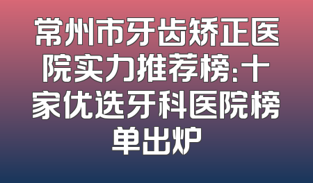 常州市牙齿矫正医院实力推荐榜：十家优选牙科医院榜单出炉