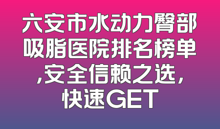 六安市水动力臀部吸脂医院排名榜单，安全信赖之选，快速GET