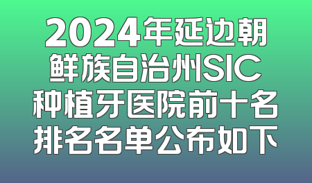 2024年延边朝鲜族自治州SIC种植牙医院前十名排名名单公布如下