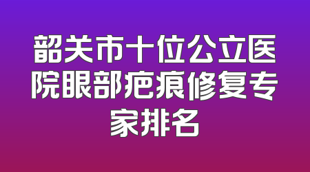 韶关市十位公立医院眼部疤痕修复专家排名