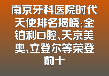 南京牙科医院时代天使排名揭晓：金铂利口腔、天京美奥、立登尔等荣登前十
