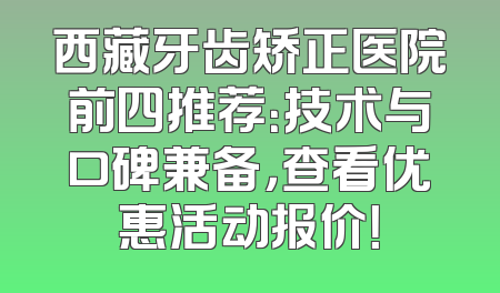 西藏牙齿矫正医院前四推荐：技术与口碑兼备，查看优惠活动报价！