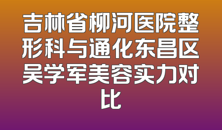吉林省柳河医院整形科与通化东昌区吴学军美容实力对比