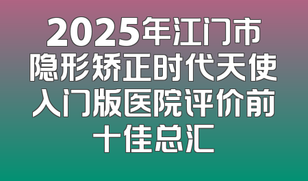 2025年江门市隐形矫正时代天使入门版医院评价前十佳总汇