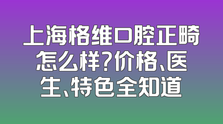 上海格维口腔正畸怎么样？价格、医生、特色全知道