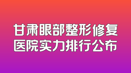 甘肃眼部整形修复医院实力排行公布