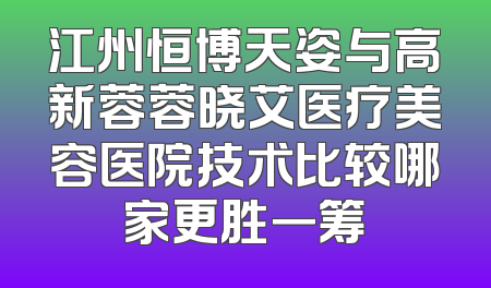 江州恒博天姿与高新蓉蓉晓艾医疗美容医院技术比较哪家更胜一筹