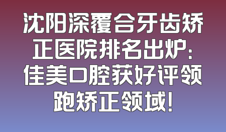沈阳深覆合牙齿矫正医院排名出炉：佳美口腔获好评领跑矫正领域！