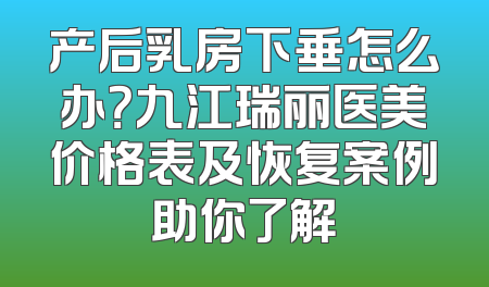 产后乳房下垂怎么办？九江瑞丽医美价格表及恢复案例助你了解