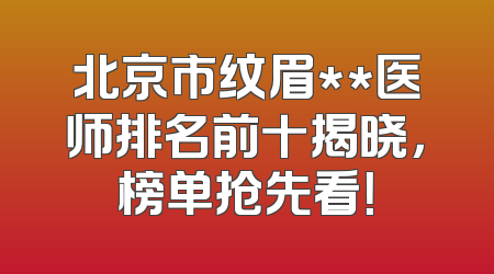 北京市纹眉**医师排名前十揭晓，榜单抢先看！
