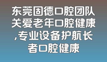 东莞固德口腔团队关爱老年口腔健康，专业设备护航长者口腔健康