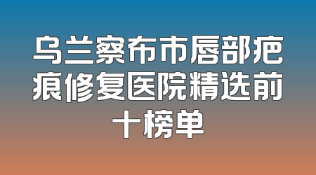 乌兰察布市唇部疤痕修复医院精选前十榜单