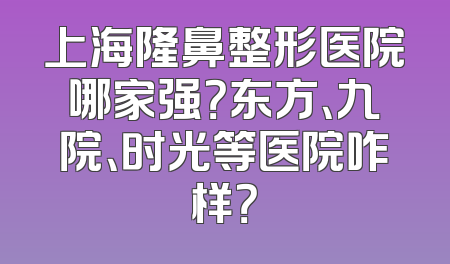 上海隆鼻整形医院哪家强？东方、九院、时光等医院咋样？