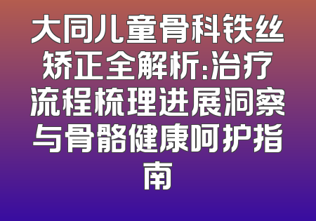 大同儿童骨科铁丝矫正全解析：治疗流程梳理进展洞察与骨骼健康呵护指南