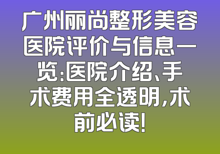 广州丽尚整形美容医院评价与信息一览：医院介绍、手术费用全透明，术前必读！
