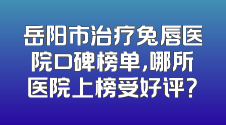 岳阳市治疗兔唇医院口碑榜单，哪所医院上榜受好评？