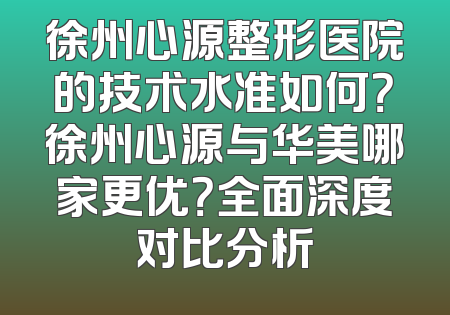 徐州心源整形医院的技术水准如何？徐州心源与华美哪家更优？全面深度对比分析