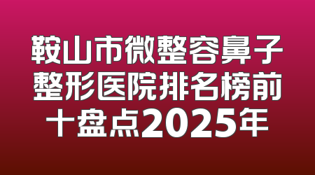 鞍山市微整容鼻子整形医院排名榜前十盘点2025年