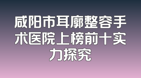 咸阳市耳廓整容手术医院上榜前十实力探究