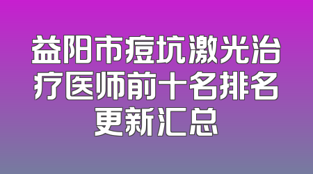 益阳市痘坑激光治疗医师前十名排名更新汇总