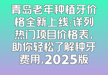 青岛老年种植牙价格全新上线：详列热门项目价格表，助你轻松了解种牙费用，2025版