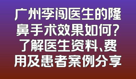 广州李闯医生的隆鼻手术效果如何？了解医生资料、费用及患者案例分享
