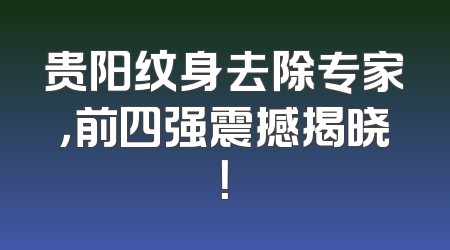 贵阳纹身去除专家，前四强震撼揭晓！