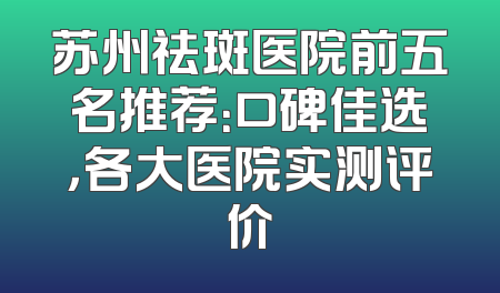 苏州祛斑医院前五名推荐：口碑佳选，各大医院实测评价