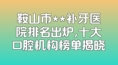 鞍山市**补牙医院排名出炉，十大口腔机构榜单揭晓