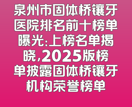 泉州市固体桥镶牙医院排名前十榜单曝光：上榜名单揭晓，2025版榜单披露固体桥镶牙机构荣誉榜单