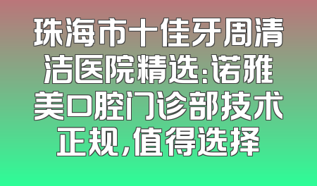 珠海市十佳牙周清洁医院精选：诺雅美口腔门诊部技术正规，值得选择