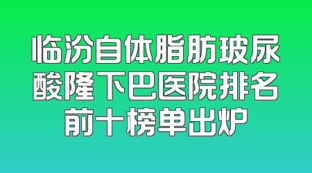 临汾自体脂肪玻尿酸隆下巴医院排名前十榜单出炉