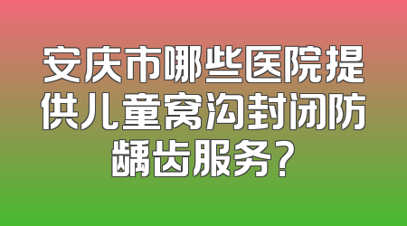 安庆市哪些医院提供儿童窝沟封闭防龋齿服务？
