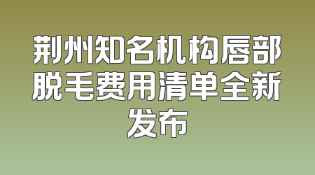 荆州知名机构唇部脱毛费用清单全新发布