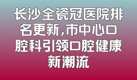 长沙全瓷冠医院排名更新，市中心口腔科引领口腔健康新潮流