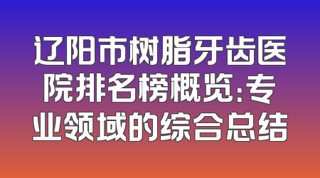辽阳市树脂牙齿医院排名榜概览：专业领域的综合总结