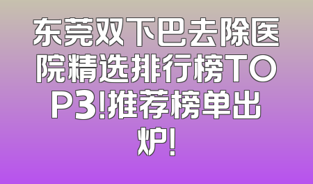 东莞双下巴去除医院精选排行榜TOP3！推荐榜单出炉！