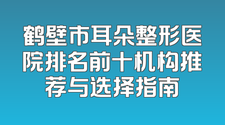 鹤壁市耳朵整形医院排名前十机构推荐与选择指南