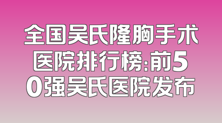 全国吴氏隆胸手术医院排行榜：前50强吴氏医院发布