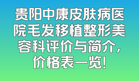 贵阳中康皮肤病医院毛发移植整形美容科评价与简介，价格表一览！