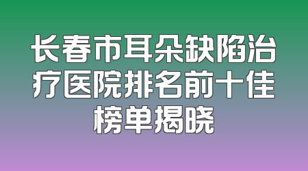 长春市耳朵缺陷治疗医院排名前十佳榜单揭晓