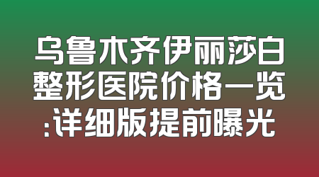 乌鲁木齐伊丽莎白整形医院价格一览：详细版提前曝光