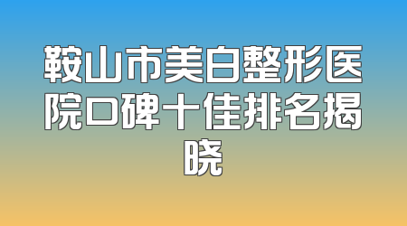 鞍山市美白整形医院口碑十佳排名揭晓