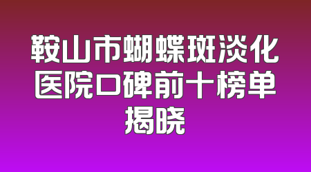 鞍山市蝴蝶斑淡化医院口碑前十榜单揭晓